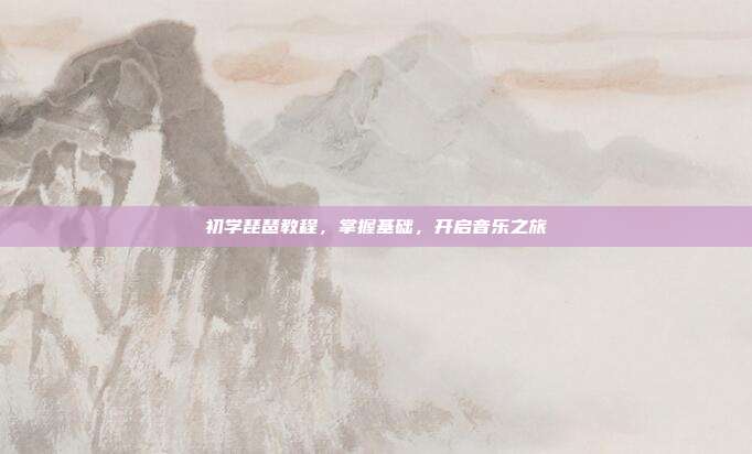 初学琵琶教程，掌握基础，开启音乐之旅