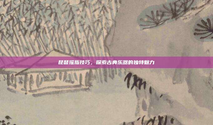 琵琶摇指技巧，探索古典乐器的独特魅力
