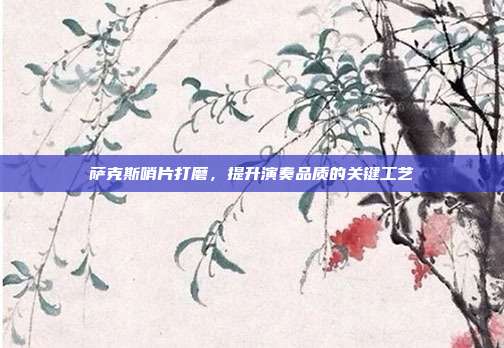 萨克斯哨片打磨，提升演奏品质的关键工艺