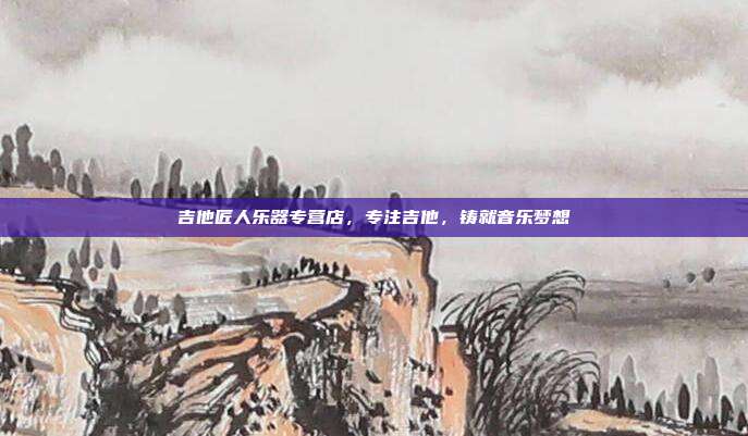 吉他匠人乐器专营店，专注吉他，铸就音乐梦想