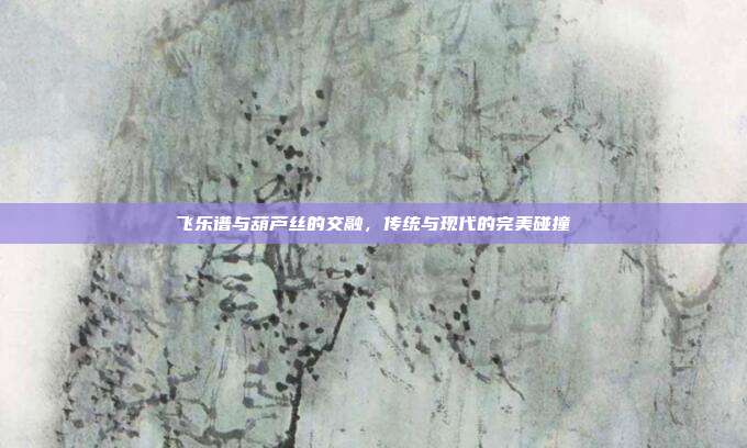 飞乐谱与葫芦丝的交融，传统与现代的完美碰撞