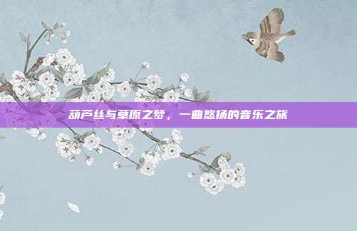 葫芦丝与草原之梦，一曲悠扬的音乐之旅