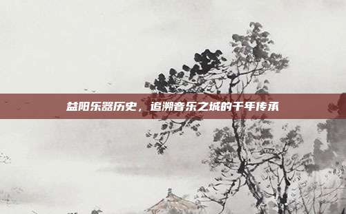 益阳乐器历史，追溯音乐之城的千年传承