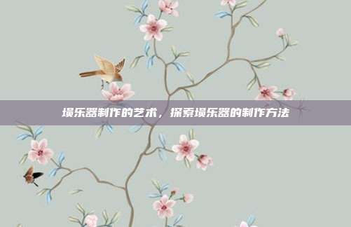 埙乐器制作的艺术,探索埙乐器的制作方法