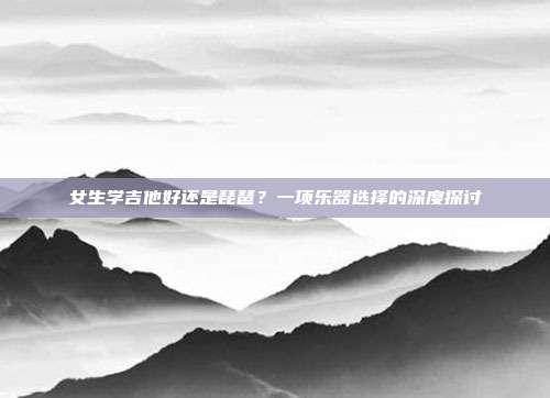 女生学吉他好还是琵琶?一项乐器选择的深度探讨