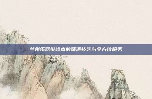 兰州乐器维修点的精湛技艺与全方位服务