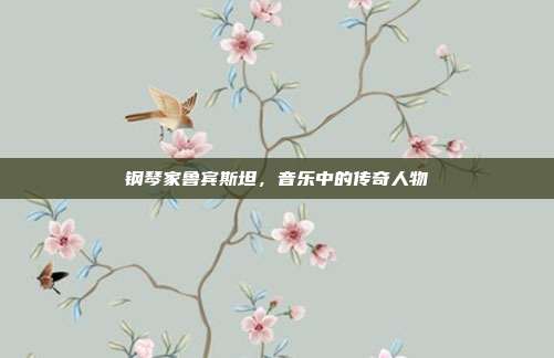钢琴家鲁宾斯坦，音乐中的传奇人物