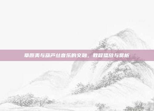 草原美与葫芦丝音乐的交融，教程播放与赏析
