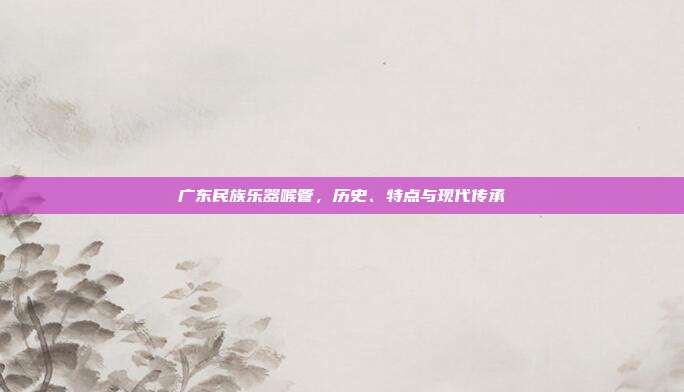 广东民族乐器喉管，历史、特点与现代传承