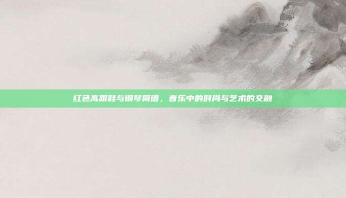 红色高跟鞋与钢琴简谱，音乐中的时尚与艺术的交融