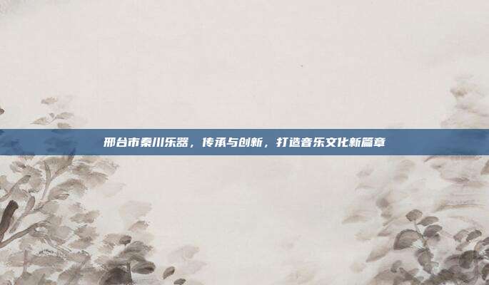 邢台市秦川乐器，传承与创新，打造音乐文化新篇章