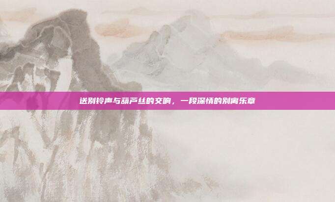 送别铃声与葫芦丝的交响，一段深情的别离乐章