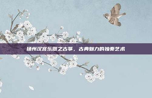 扬州汉宫乐器之古筝，古典魅力的独奏艺术