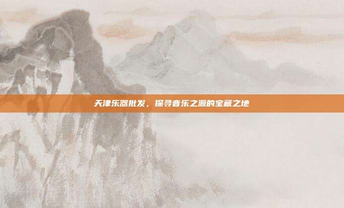 天津乐器批发，探寻音乐之源的宝藏之地