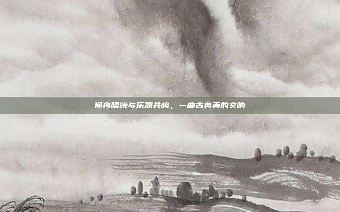 渔舟唱晚与乐器共鸣，一曲古典美的交响