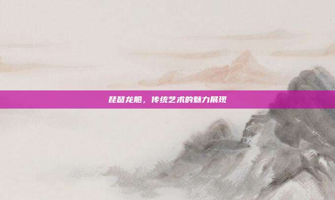 琵琶龙船,传统艺术的魅力展现