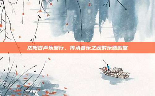 沈阳吉声乐器行，传承音乐之魂的乐器殿堂