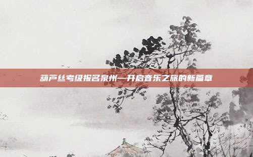 葫芦丝考级报名泉州—开启音乐之旅的新篇章