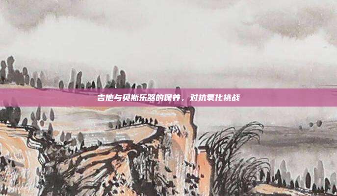 吉他与贝斯乐器的保养，对抗氧化挑战