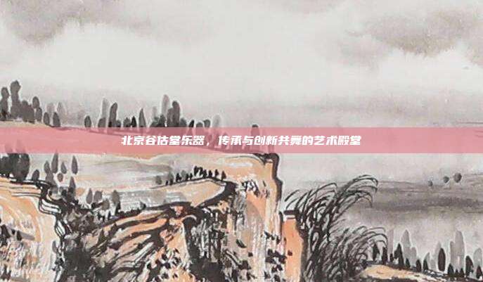 北京谷估堂乐器，传承与创新共舞的艺术殿堂