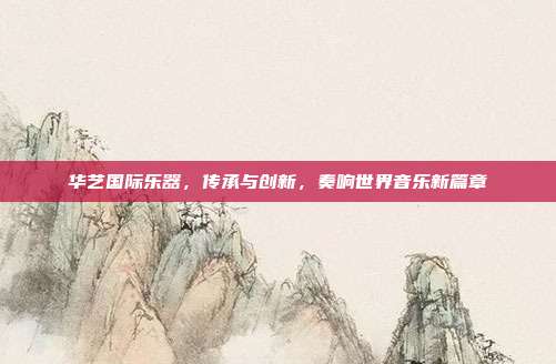 华艺国际乐器，传承与创新，奏响世界音乐新篇章