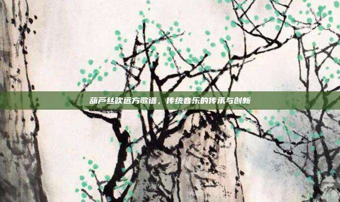 葫芦丝吹远方歌谱，传统音乐的传承与创新