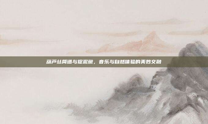 葫芦丝简谱与捉泥鳅,音乐与自然体验的美妙交融