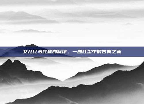 女儿红与琵琶的旋律,一曲红尘中的古典之美