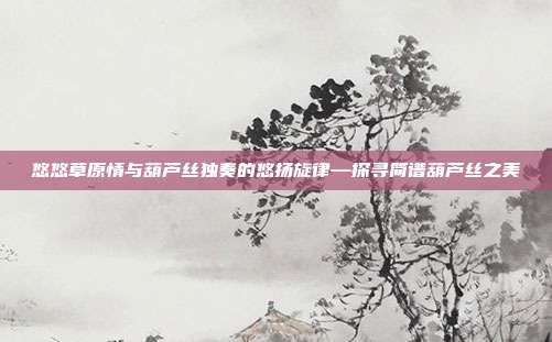 悠悠草原情与葫芦丝独奏的悠扬旋律—探寻简谱葫芦丝之美