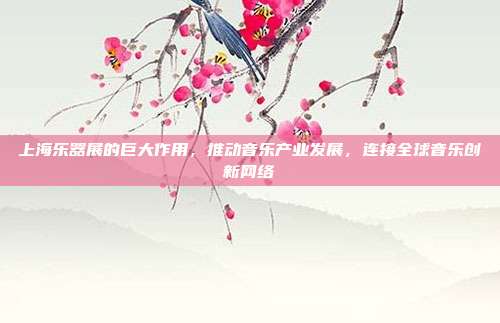上海乐器展的巨大作用,推动音乐产业发展,连接全球音乐创新网络