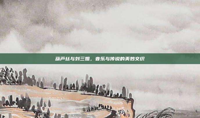 葫芦丝与刘三姐，音乐与传说的美妙交织