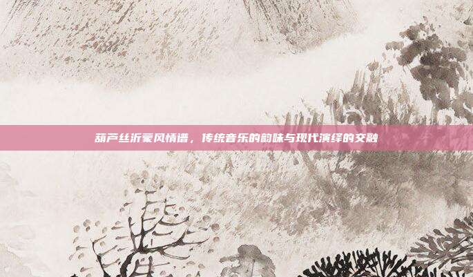 葫芦丝沂蒙风情谱，传统音乐的韵味与现代演绎的交融