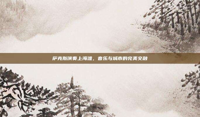 萨克斯演奏上海滩，音乐与城市的完美交融