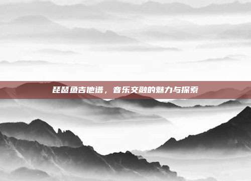 琵琶鱼吉他谱,音乐交融的魅力与探索