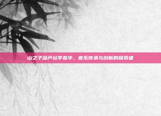山之子葫芦丝李春华,音乐传承与创新的探索者