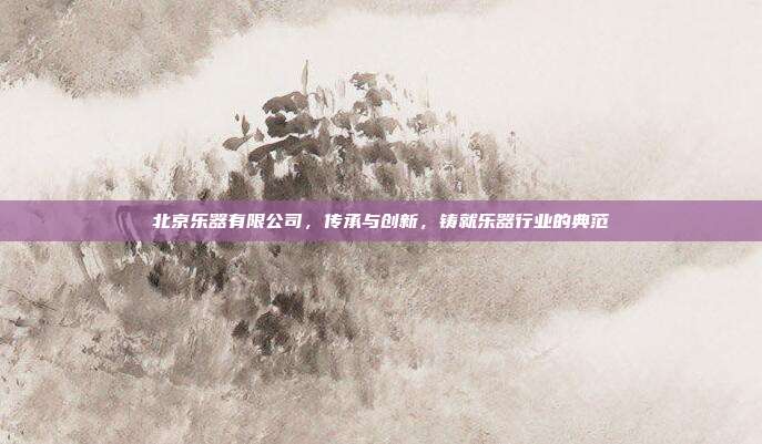 北京乐器有限公司，传承与创新，铸就乐器行业的典范