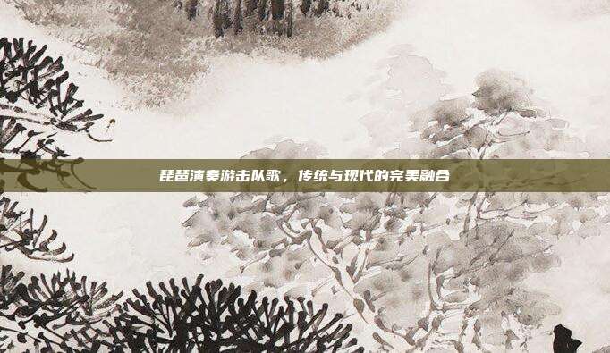 琵琶演奏游击队歌,传统与现代的完美融合