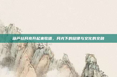 葫芦丝月亮升起来歌谱,月光下的旋律与文化的交融