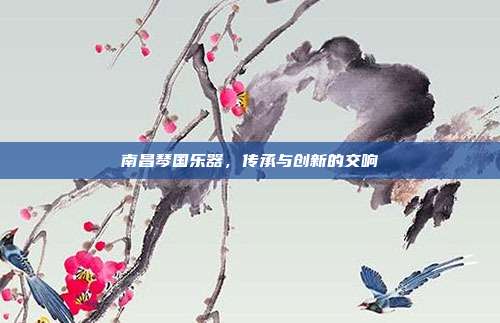 南昌琴国乐器,传承与创新的交响