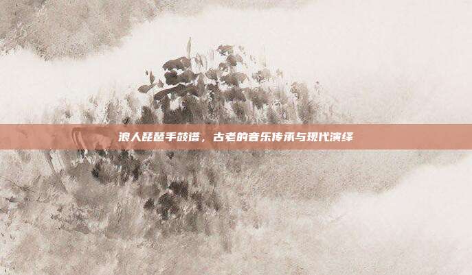 浪人琵琶手鼓谱,古老的音乐传承与现代演绎