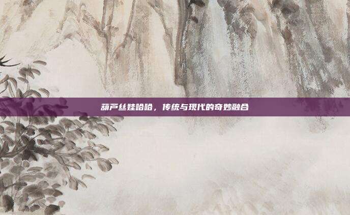葫芦丝娃哈哈,传统与现代的奇妙融合