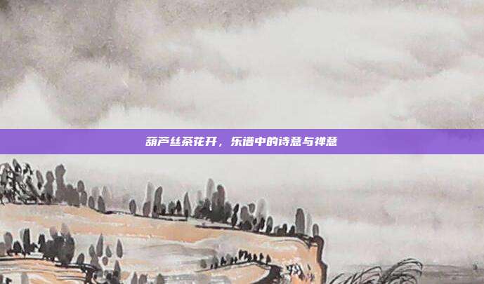 葫芦丝茶花开,乐谱中的诗意与禅意