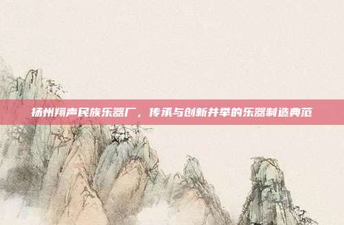 扬州翔声民族乐器厂，传承与创新并举的乐器制造典范
