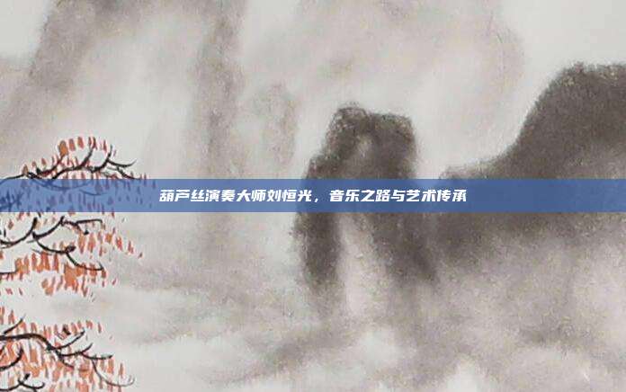 葫芦丝演奏大师刘恒光,音乐之路与艺术传承