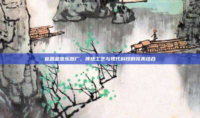 宜昌金宝乐器厂,传统工艺与现代科技的完美结合