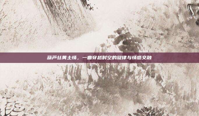 葫芦丝黄土情，一曲穿越时空的旋律与情感交融