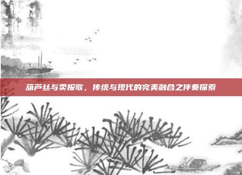 葫芦丝与卖报歌，传统与现代的完美融合之伴奏探索