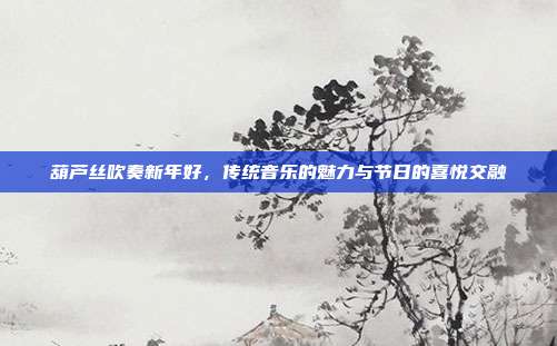 葫芦丝吹奏新年好，传统音乐的魅力与节日的喜悦交融