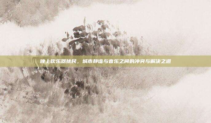晚上吹乐器扰民，城市静谧与音乐之间的冲突与解决之道