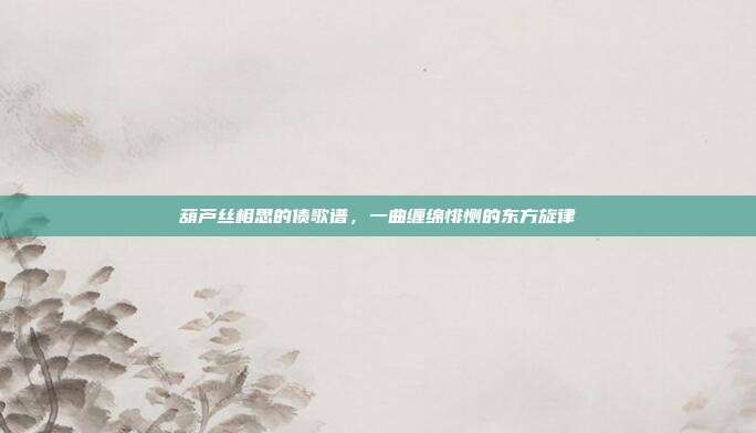 葫芦丝相思的债歌谱，一曲缠绵悱恻的东方旋律